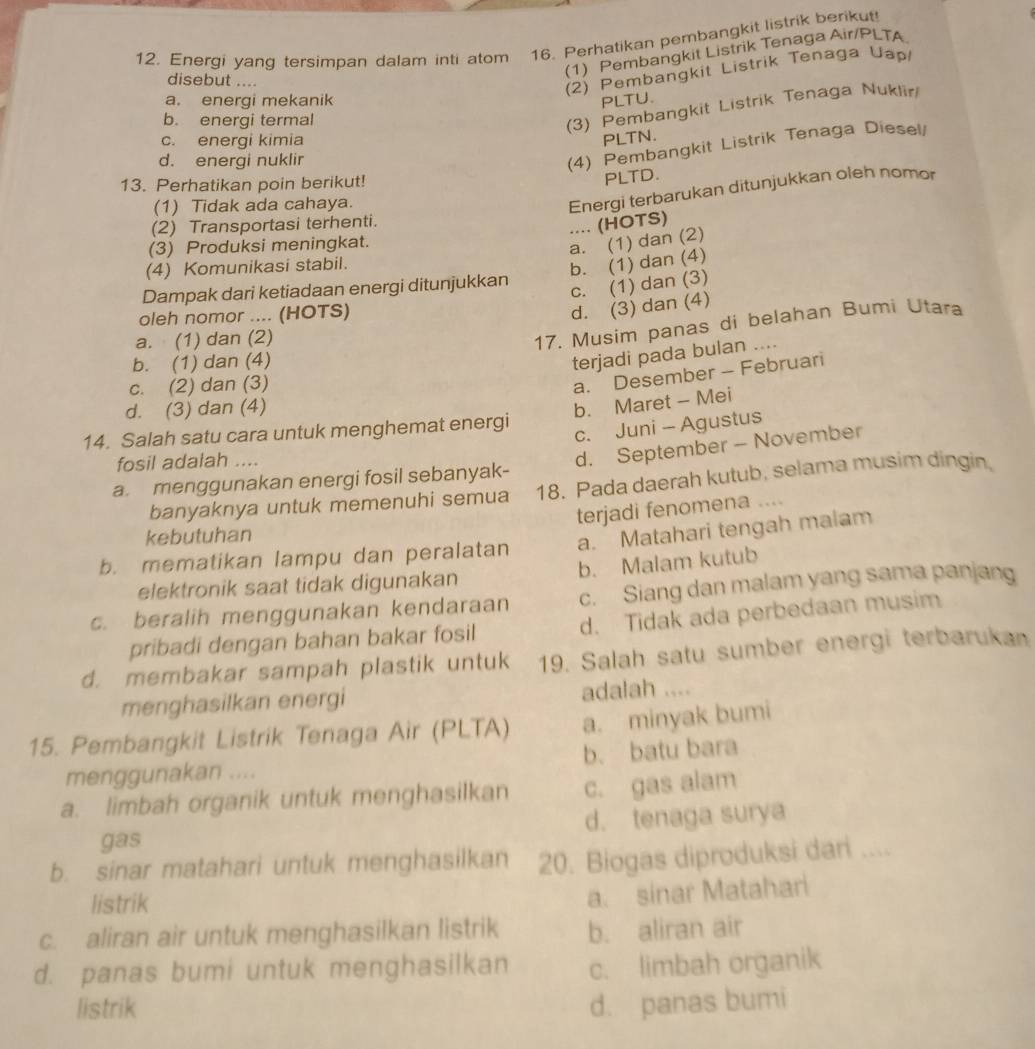 Energi yang tersimpan dalam inti atom 16. Perhatikan pembangkit listrik berikut!
(1) Pembangkit Listrik Tenaga Air/PLTA.
disebut ....
(2) Pembangkit Listrik Tenaga Uap
a. energi mekanik PLTU.
b. energi termal
(3) Pembangkit Listrik Tenaga Nuklir
c. energi kimia PLTN.
d. energi nuklir
(4) Pembangkit Listrik Tenaga Diesel/
13. Perhatikan poin berikut!
PLTD.
(1) Tidak ada cahaya.
Energi terbarukan ditunjukkan oleh nomor
(2) Transportasi terhenti.
.... (HOTS)
(3) Produksi meningkat.
a. (1) dan (2)
(4) Komunikasi stabil.
b. (1) dan (4)
Dampak dari ketiadaan energi ditunjukkan
c. (1) dan (3)
oleh nomor .... (HOTS)
d. (3) dan (4)
a. (1) dan (2)
17. Musim panas di belahan Bumi Utara
b. (1) dan (4)
terjadi pada bulan ....
c. (2) dan (3)
a. Desember - Februari
d. (3) dan (4)
14. Salah satu cara untuk menghemat energi b. Maret - Mei
c. Juni - Agustus
fosil adalah ....
d. September - November
a menggunakan energi fosil sebanyak-
banyaknya untuk memenuhi semua 18. Pada daerah kutub, selama musim dingin.
terjadi fenomena ....
kebutuhan
b. mematikan lampu dan peralatan a. Matahari tengah malam
elektronik saat tidak digunakan b. Malam kutub
c. beralih menggunakan kendaraan c. Siang dan malam yang sama panjang
pribadi dengan bahan bakar fosil d. Tidak ada perbedaan musim
d. membakar sampah plastik untuk 19. Salah satu sumber energi terbarukan
menghasilkan energi adalah ....
15. Pembangkit Listrik Tenaga Air (PLTA) a. minyak bumi
menggunakan .... b. batu bara
a. limbah organik untuk menghasilkan c. gas alam
gas d. tenaga surya
b. sinar matahari untuk menghasilkan 20. Biogas diproduksi dari ....
listrik
a. sinar Matahari
c. aliran air untuk menghasilkan listrik b. aliran air
d. panas bumi untuk menghasilkan c. limbah organik
listrik d. panas bumi