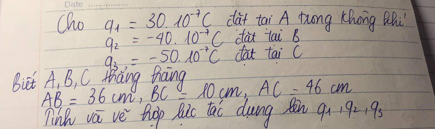 Cho a_1=30* 10^(-7)C dat tai A Dung Khong Rhi
q_2=-40.10^(-7)C dat lai B
q_3,=-50.10^(-7)C dat tai C 
Biet A, B, C thang hang
AB=36cm, BC=10cm, AC=46cm
Tin va ve thop hic tao dung ten 9_1, 9_2, 9_3