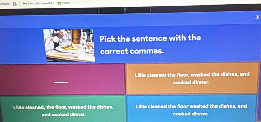 darks lnbox (9)-npered94 Home
X
Pick the sentence with the
correct commas.
Lillie cleaned the floor, washed the dishes, and
cooked dinner.
Lillie cleaned, the floor, washed the dishes, Lillie cleaned the floor washed the dishes, and
and cooked dinner. cooked dinner.