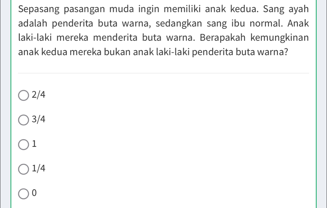 Sepasang pasangan muda ingin memiliki anak kedua. Sang ayah
adalah penderita buta warna, sedangkan sang ibu normal. Anak
laki-laki mereka menderita buta warna. Berapakah kemungkinan
anak kedua mereka bukan anak laki-laki penderita buta warna?
2/4
3/4
1
1/4
0