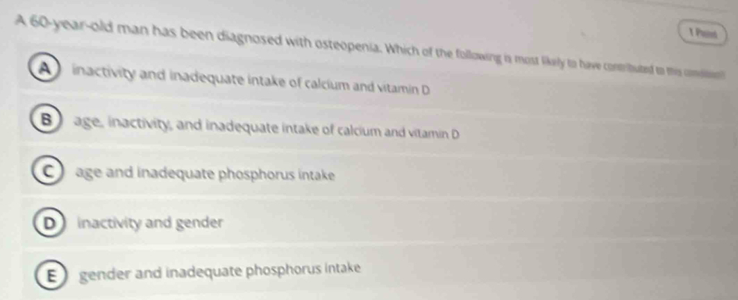 Pud
A 60-year -old man has been diagnosed with osteopenia. Which of the following is most likely to have contributed to this comsin
A inactivity and inadequate intake of calcium and vitamin D
B age, inactivity, and inadequate intake of calcium and vitamin D
C age and inadequate phosphorus intake
D inactivity and gender
E gender and inadequate phosphorus intake