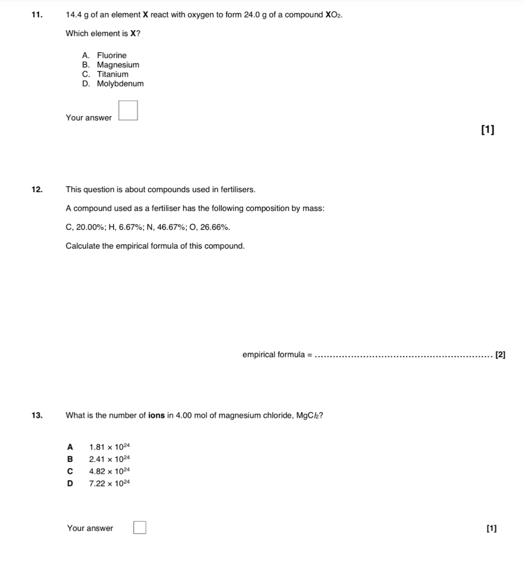 14.4 g of an element X react with oxygen to form 24.0 g of a compound XO₂.
Which element is X?
A. Fluorine
B. Magnesium
C. Titanium
D. Molybdenum
Your answer □ 
[1]
12. This question is about compounds used in fertilisers.
A compound used as a fertiliser has the following composition by mass:
C, 20.00%; H, 6.67%; N, 46.67%; O, 26.66%.
Calculate the empirical formula of this compound.
empirical formula =_ [2]
13. What is the number of ions in 4.00 mol of magnesium chloride, MgC½?
A 1.81* 10^(24)
B 2.41* 10^(24)
C 4.82* 10^(24)
D 7.22* 10^(24)
Your answer _  [1]