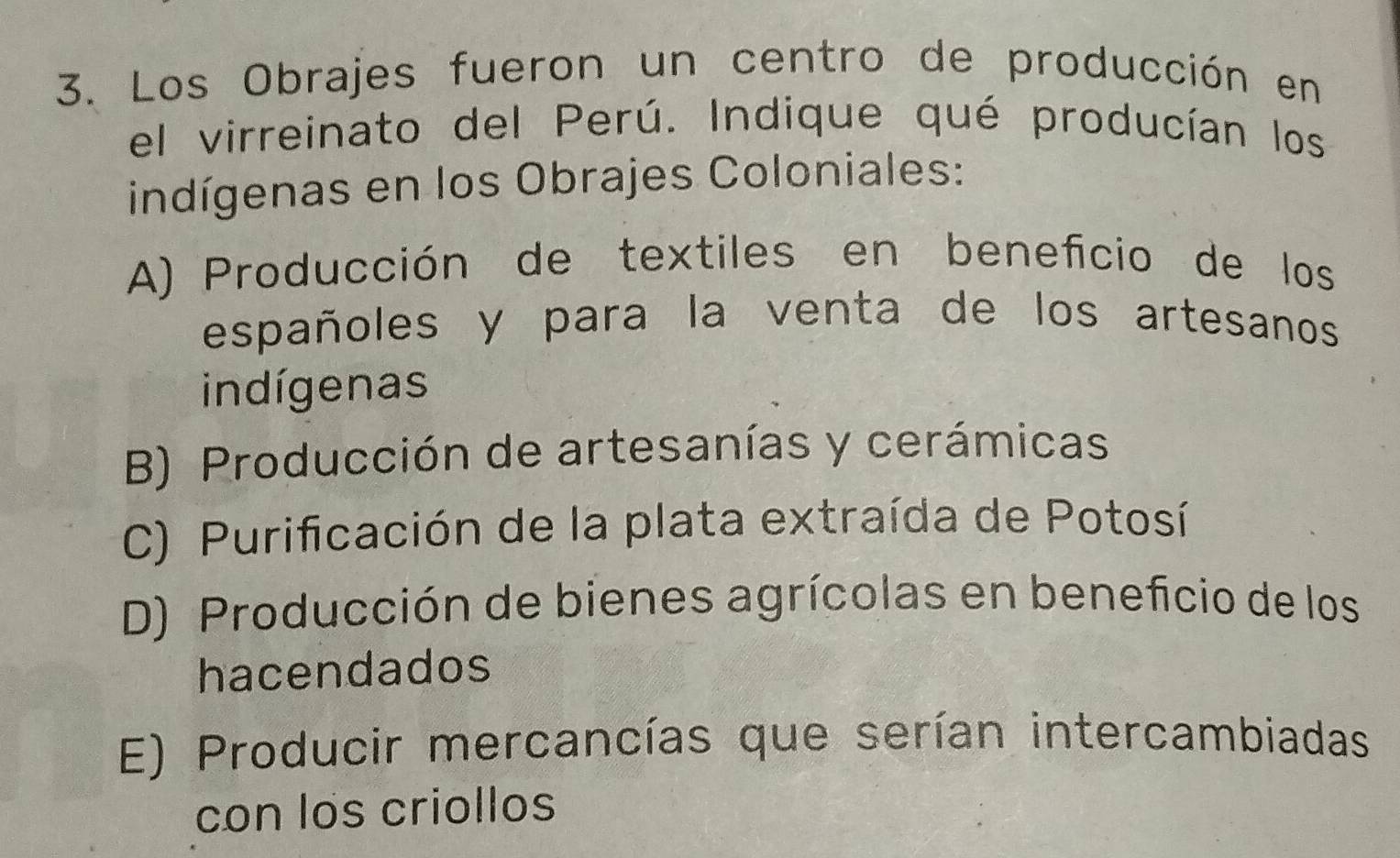 Los Obrajes fueron un centro de producción en
el virreinato del Perú. Indique qué producían los
indígenas en los Obrajes Coloniales:
A) Producción de textiles en beneficio de los
españoles y para la venta de los artesanos
indígenas
B) Producción de artesanías y cerámicas
C) Purificación de la plata extraída de Potosí
D) Producción de bienes agrícolas en beneficio de los
hacendados
E) Producir mercancías que serían intercambiadas
con los criollos