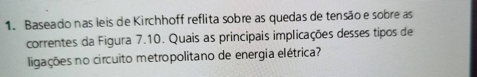 Baseado nas leis de Kirchhoff reflita sobre as quedas de tensão e sobre as 
correntes da Figura 7.10. Quais as principais implicações desses tipos de 
ligações no circuito metropolitano de energia elétrica?