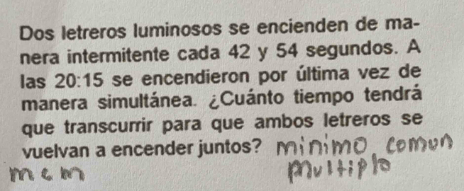 Dos letreros luminosos se encienden de ma- 
nera intermitente cada 42 y 54 segundos. A 
las 20:15 se encendieron por última vez de 
manera simultánea. ¿Cuánto tiempo tendrá 
que transcurir para que ambos letreros se 
vuelvan a encender juntos?
