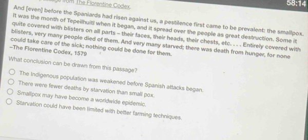 rbm The Florentine Codex.
58:14
And [even] before the Spaniards had risen against us, a pestilence first came to be prevalent: the smallpox.
It was the month of Tepeilhuitl when it began, and it spread over the people as great destruction. Some it
quite covered with blisters on all parts - their faces, their heads, their chests, etc. . . . Entirely covered with
blisters, very many people died of them. And very many starved; there was death from hunger, for none
could take care of the sick; nothing could be done for them.
-The Florentine Codex, 1579
What conclusion can be drawn from this passage?
The Indigenous population was weakened before Spanish attacks began.
There were fewer deaths by starvation than small pox.
Smallpox may have become a worldwide epidemic.
Starvation could have been limited with better farming techniques.