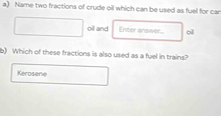 Name two fractions of crude oil which can be used as fuel for can 
oil and Enter answer. oil 
b) Which of these fractions is also used as a fuel in trains? 
Kerosene