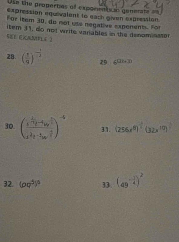 Use the properties of exponents to generate an 
expression equivalent to each given expression. 
For item 30, do not use negative exponents. For 
iter 31, do not write variables in the denominator 
SE6 éXAmPLE 2 
28. ( 1/9 )^- 1/2 
29. 6^((2t+3))
30. (frac s^(frac 5)7t^(-frac 4)3s^5s^2t^(-frac 3)4w^(frac -4)3)^-6 31. (256x^8)^ (-1)/5 (32x^(10))^ (-1)/5 
32. (pq^5)^6 33. (49^(-frac 1)4)^2