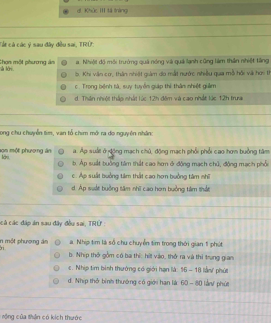 d. Khúc III tá tràng
Tất cả các ý sau đây đều sai, TRÜ:
Chọn một phương án a. Nhiệt độ môi trường quá nóng và quá lạnh cũng làm thân nhiệt tăng
à lời.
b. Khi vận cơ, thân nhiệt giảm do mắt nước nhiều qua mồ hôi và hơi th
c. Trong bệnh tả, suy tuyến giáp thì thân nhiệt giảm
d. Thân nhiệt thấp nhất lúc 12h đêm và cao nhất lúc 12h trưa
long chu chuyển tim, van tổ chim mở ra do nguyên nhân:
mọn một phương án a. Áp suất ở động mạch chủ, động mạch phổi phổi cao hơn buồng tâm
lời.
b. Áp suất buồng tâm thất cao hơn ở động mạch chủ, động mạch phổi
c. Áp suất buồng tâm thất cao hơn buồng tâm nhĩ
d. Áp suất buồng tâm nhĩ cao hơn buồng tâm thất
cả các đáp án sau đây đều sai, TRÜ :
n một phương án a. Nhịp tim là số chu chuyễn tim trong thời gian 1 phút
yi.
b. Nhịp thờ gồm có ba thì: hít vào, thở ra và thì trung gian
c. Nhịp tim bình thường có giới hạn là: 16 - 18 lần/ phút
d. Nhịp thở bình thường có giới hạn là: 60 - 80 lần/ phút
rộng của thận có kích thước