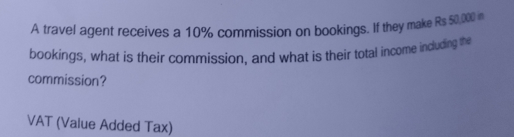 A travel agent receives a 10% commission on bookings. If they make Rs 50,000 n 
bookings, what is their commission, and what is their total income including the 
commission? 
VAT (Value Added Tax)