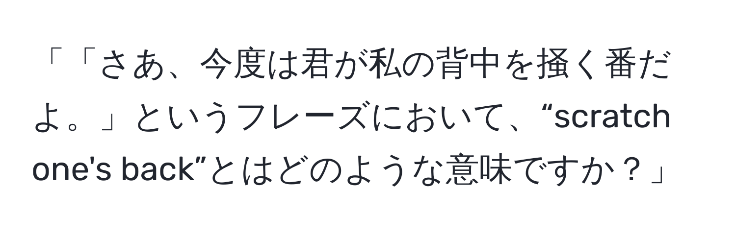 「「さあ、今度は君が私の背中を掻く番だよ。」というフレーズにおいて、“scratch one's back”とはどのような意味ですか？」