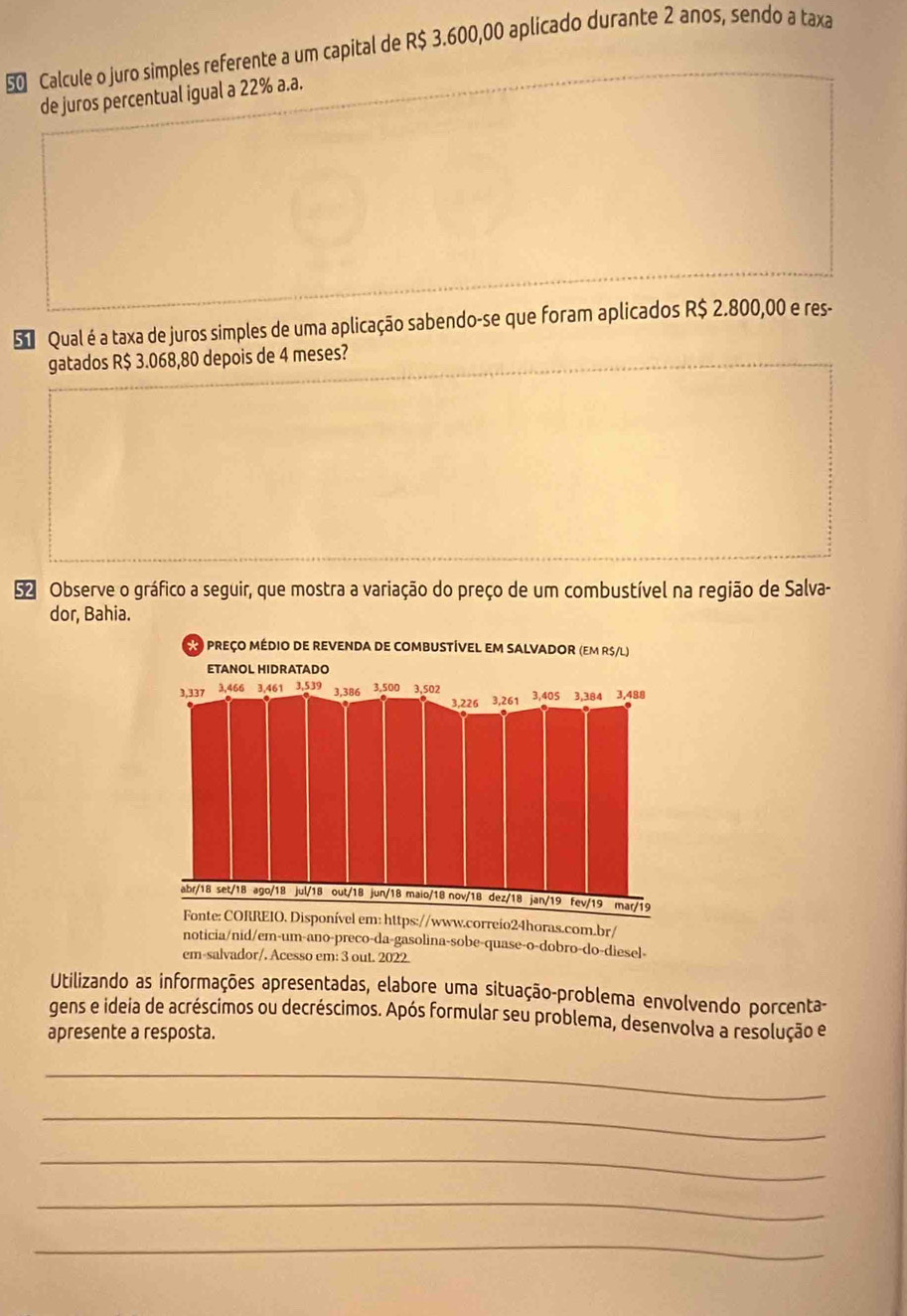 Calcule o juro simples referente a um capital de R$ 3.600,00 aplicado durante 2 anos, sendo a taxa 
de juros percentual igual a 22% a.a. 
Su Qual é a taxa de juros simples de uma aplicação sabendo-se que foram aplicados R$ 2.800,00 e res- 
gatados R$ 3.068,80 depois de 4 meses? 
52 Observe o gráfico a seguir, que mostra a variação do preço de um combustível na região de Salva- 
dor, Bahia. 
Utilizando as informações apresentadas, elabore uma situação-problema envolvendo porcenta- 
gens e ideia de acréscimos ou decréscimos. Após formular seu problema, desenvolva a resolução e 
apresente a resposta. 
_ 
_ 
_ 
_ 
_