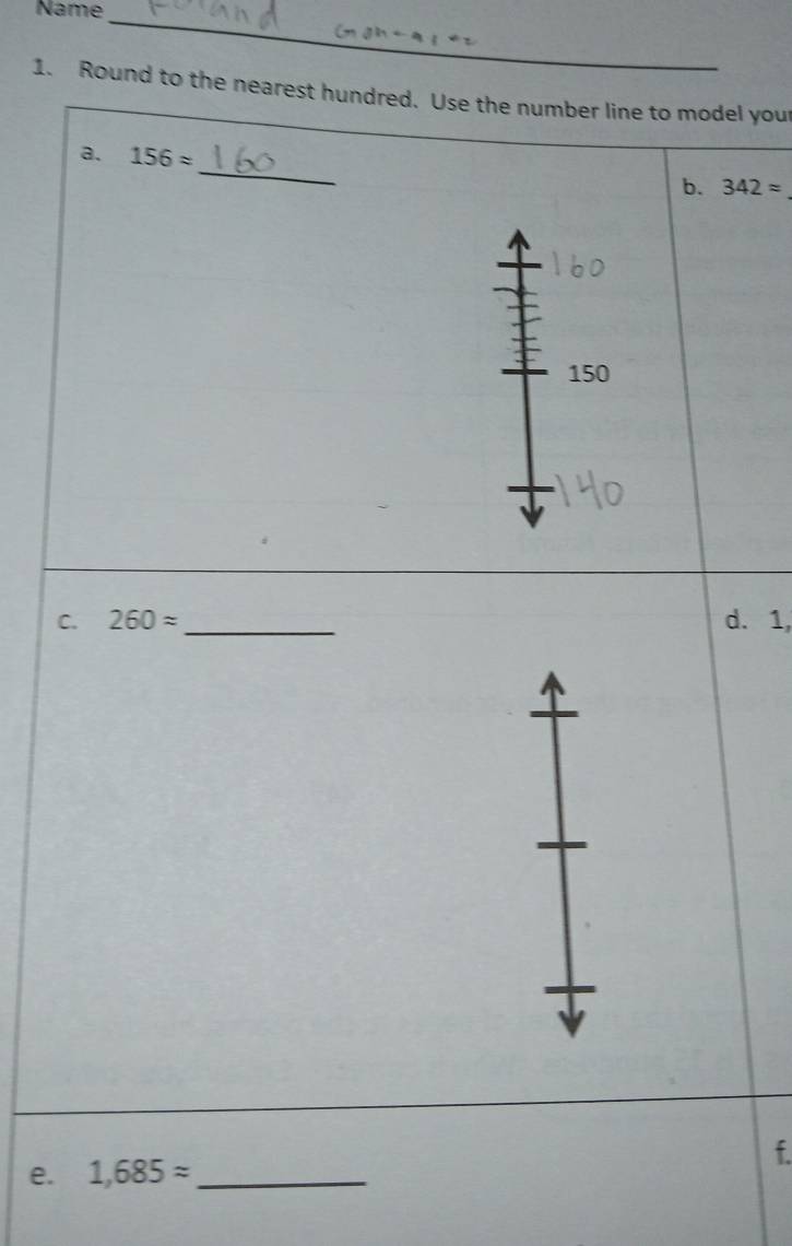 Name_ 
1. Round to the nearest hundred. Use the number line to model your 
_ 
a. 156approx
b. 342approx
150
C. 260approx _d. 1, 
f. 
e. 1,685approx _