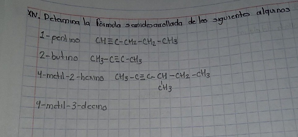 XN. Determing la formola scnidesarollada de les syuientes algunos 
1 -pentino CHequiv C-CH_2-CH_2-CH_3
2- butino CH_3-Cequiv C-CH_3
y-metil-2-hcxing CH_3-Cequiv C-CH-CH_2-CH_3-CH_3
9-metil-3-deaind