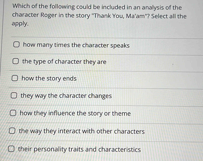 Which of the following could be included in an analysis of the
character Roger in the story "Thank You, Ma'am"? Select all the
apply.
how many times the character speaks
the type of character they are
how the story ends
they way the character changes
how they influence the story or theme
the way they interact with other characters
their personality traits and characteristics