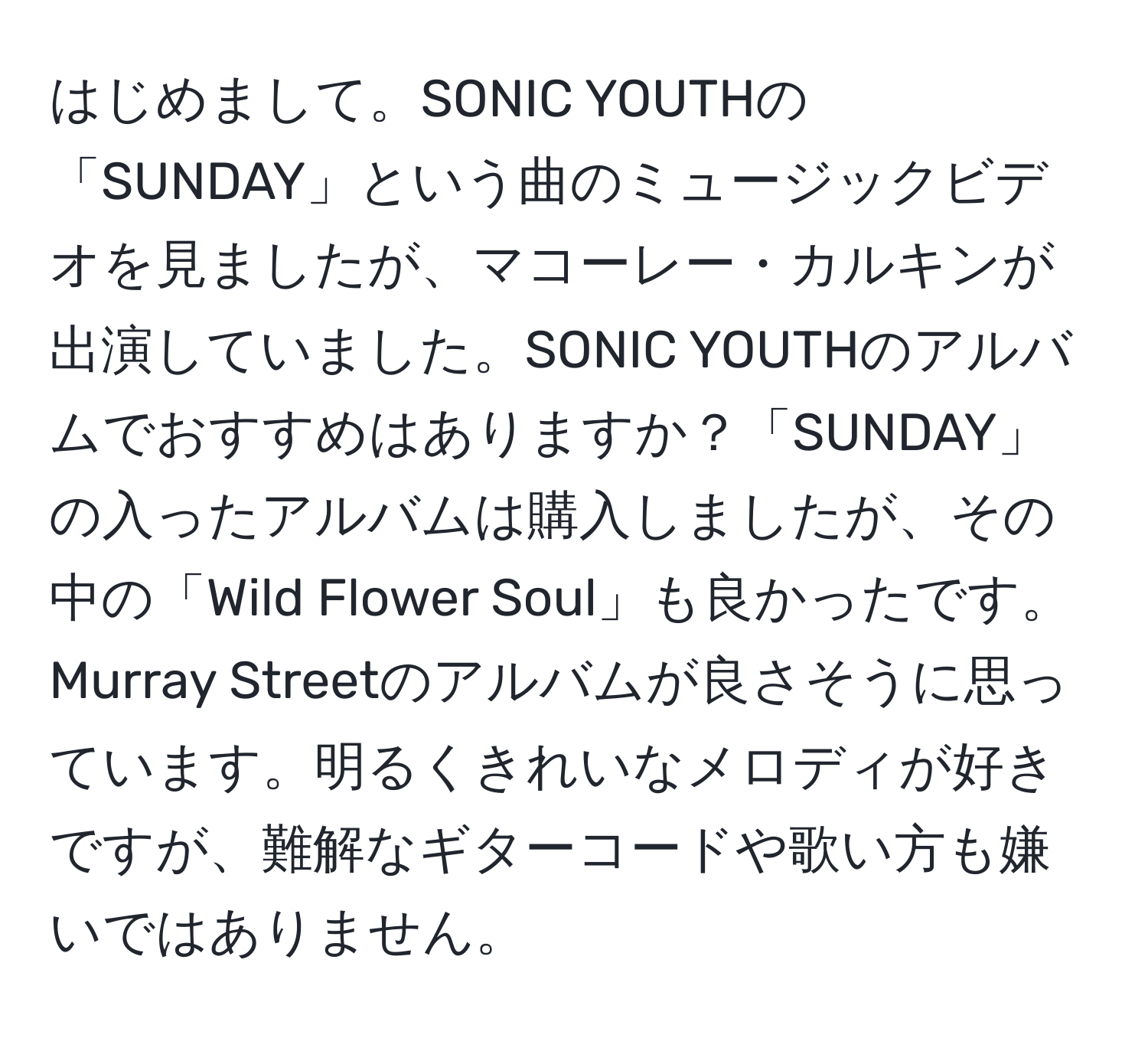 はじめまして。SONIC YOUTHの「SUNDAY」という曲のミュージックビデオを見ましたが、マコーレー・カルキンが出演していました。SONIC YOUTHのアルバムでおすすめはありますか？「SUNDAY」の入ったアルバムは購入しましたが、その中の「Wild Flower Soul」も良かったです。Murray Streetのアルバムが良さそうに思っています。明るくきれいなメロディが好きですが、難解なギターコードや歌い方も嫌いではありません。