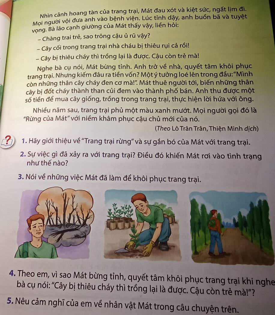 Nhìn cảnh hoang tàn của trang trại, Mát đau xót và kiệt sức, ngất lịm đi.
Mọi người vội đưa anh vào bệnh viện. Lúc tỉnh dậy, anh buồn bã và tuyệt
vọng. Bà lão cạnh giường của Mát thấy vậy, liền hỏi:
- Chàng trai trẻ, sao trông cậu ủ rũ vậy?
- Cây cối trong trang trại nhà cháu bị thiêu rụi cả rồi!
- Cây bị thiêu cháy thì trồng lại là được. Cậu còn trẻ mà!
Nghe bà cụ nói, Mát bừng tỉnh. Anh trở về nhà, quyết tâm khôi phục
trang trại. Nhưng kiếm đâu ra tiền vốn? Một ý tưởng loé lên trong đầu:“Mình
còn những thân cây cháy đen cơ mà!". Mát thuê người tới, biến những thân
cây bị đốt cháy thành than củi đem vào thành phố bán. Anh thu được một
số tiền để mua cây giống, trồng trong trang trại, thực hiện lời hứa với ông.
Nhiều năm sau, trang trại phủ một màu xanh mướt. Mọi người gọi đó là
"Rừng của Mát" với niềm khâm phục cậu chủ mới của nó.
(Theo Lô Trân Trân, Thiện Minh dịch)
1. Hãy giới thiệu về “Trang trại rừng” và sự gắn bó của Mát với trang trại.
2. Sự việc gì đã xảy ra với trang trại? Điều đó khiến Mát rơi vào tình trạng
như thế nào?
3. Nói về những việc Mát đã làm để khôi phục trang trại.
4. Theo em, vì sao Mát bừng tỉnh, quyết tâm khôi phục trang trại khi nghe
bà cụ nói: “Cây bị thiêu cháy thì trồng lại là được. Cậu còn trẻ mà!”?
5. Nêu cảm nghĩ của em về nhân vật Mát trong câu chuyện trên.