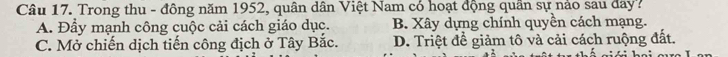 Trong thu - đông năm 1952, quân dân Việt Nam có hoạt động quần sự nảo sau đay?
A. Đầy mạnh công cuộc cải cách giáo dục. B. Xây dựng chính quyền cách mạng.
C. Mở chiến dịch tiến công địch ở Tây Bắc. D. Triệt đề giảm tô và cải cách ruộng đất.