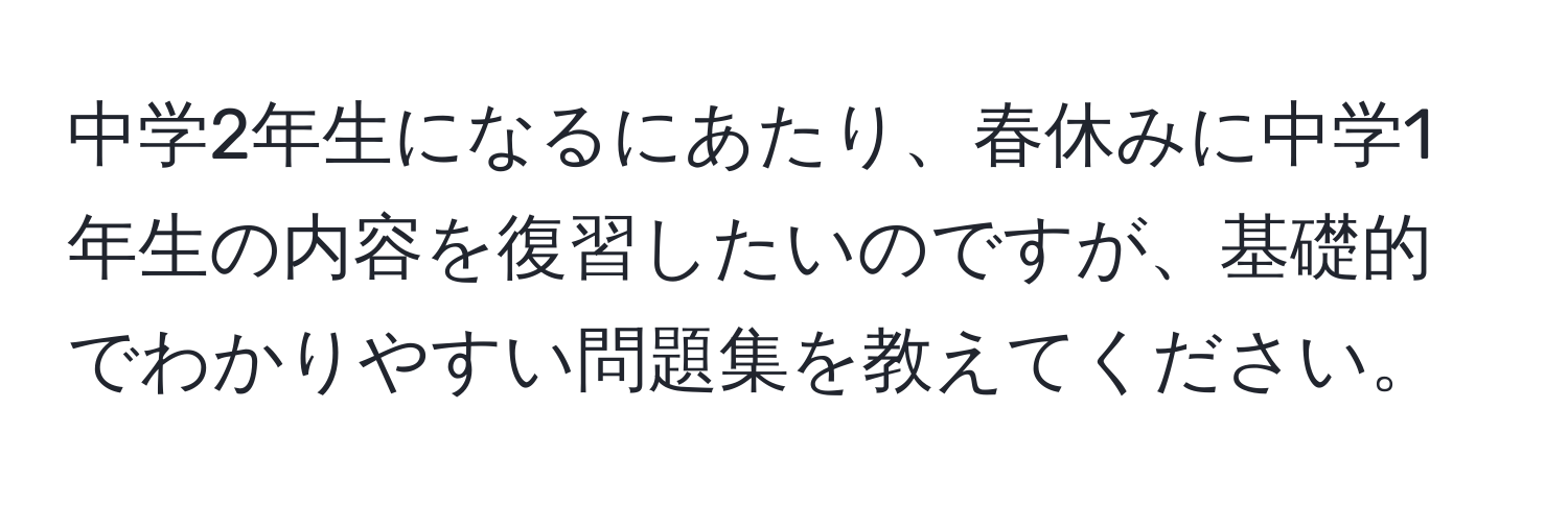 中学2年生になるにあたり、春休みに中学1年生の内容を復習したいのですが、基礎的でわかりやすい問題集を教えてください。