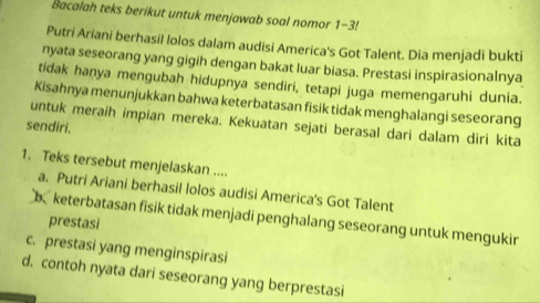 Bacalah teks berikut untuk menjawab soal nomor 1-3!
Putri Ariani berhasil lolos dalam audisi America's Got Talent. Dia menjadi bukti
nyata seseorang yang gigih dengan bakat luar biasa. Prestasi inspirasionalnya
tidak hanya mengubah hidupnya sendiri, tetapi juga memengaruhi dunia.
Kisahnya menunjukkan bahwa keterbatasan fisik tidak menghalangi seseorang
untuk meraih impian mereka. Kekuatan sejati berasal dari dalam diri kita
sendiri.
1. Teks tersebut menjelaskan ....
a. Putri Ariani berhasil lolos audisi America's Got Talent
b keterbatasan fisik tidak menjadi penghalang seseorang untuk mengukir
prestasi
c. prestasi yang menginspirasi
d. contoh nyata dari seseorang yang berprestasi