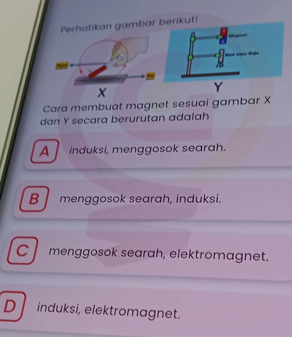 gambar rikut!
Y
Cara membuat magnet sesuai gambar X
dan Y secara berurutan adalah
A induksi, menggosok searah.
B menggosok searah, induksi.
C menggosok searah, elektromagnet.
D induksi, elektromagnet.