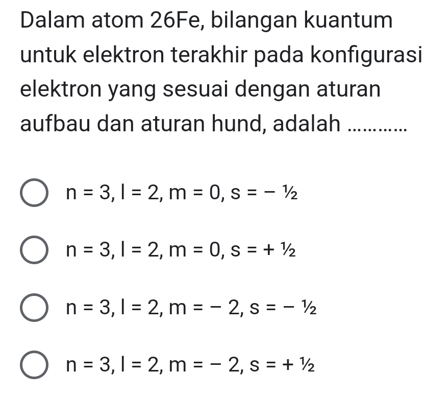 Dalam atom 26Fe, bilangan kuantum
untuk elektron terakhir pada konfigurasi
elektron yang sesuai dengan aturan
aufbau dan aturan hund, adalah ….……..
n=3, l=2, m=0, s=-1/2
n=3, l=2, m=0, s=+1/2
n=3, l=2, m=-2, s=-1/2
n=3, l=2, m=-2, s=+1/2