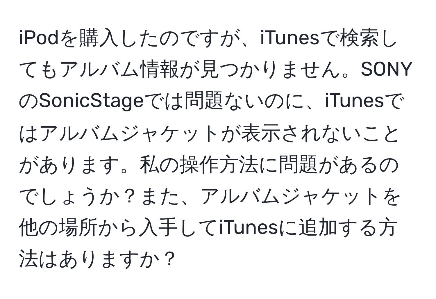 iPodを購入したのですが、iTunesで検索してもアルバム情報が見つかりません。SONYのSonicStageでは問題ないのに、iTunesではアルバムジャケットが表示されないことがあります。私の操作方法に問題があるのでしょうか？また、アルバムジャケットを他の場所から入手してiTunesに追加する方法はありますか？