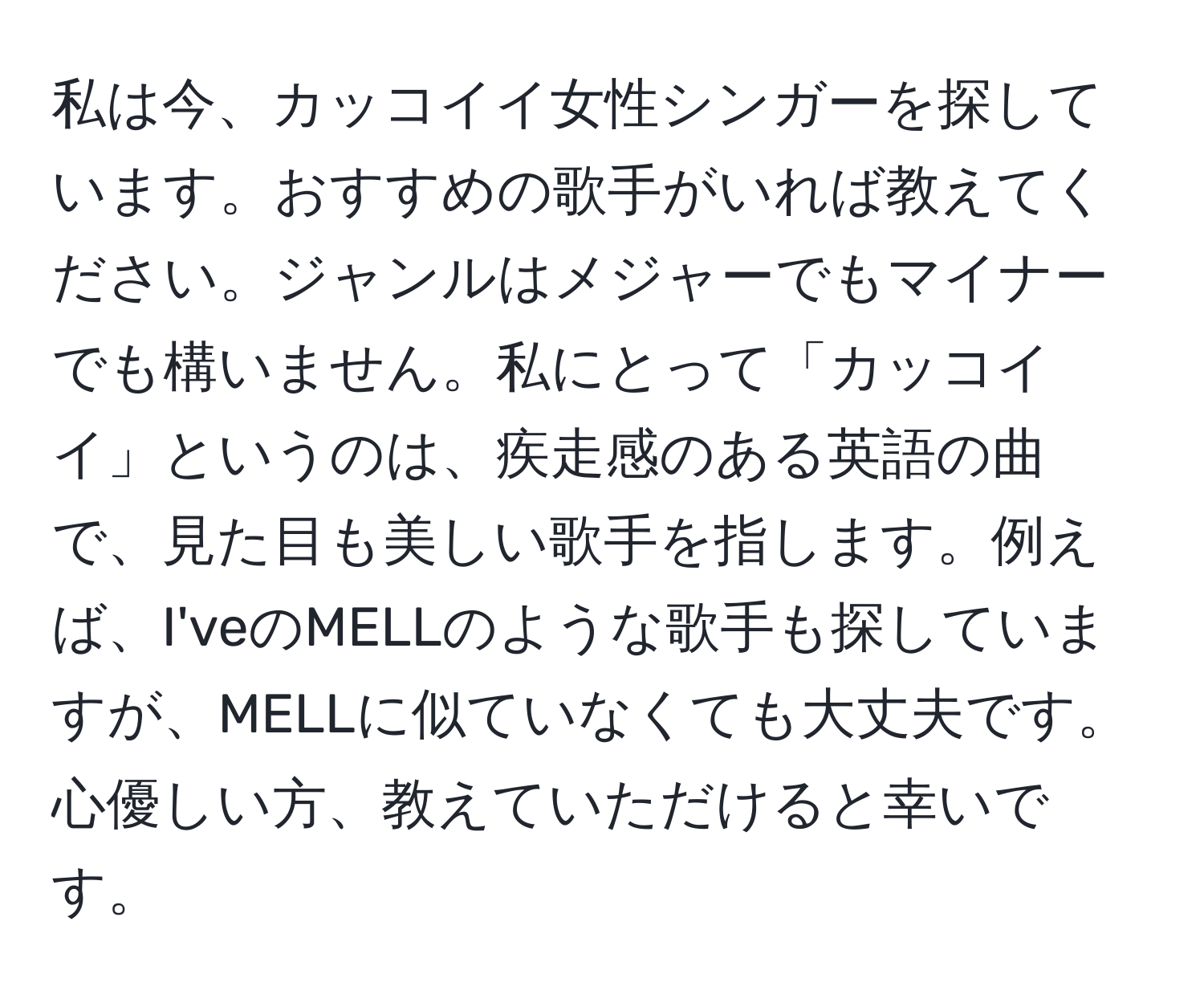 私は今、カッコイイ女性シンガーを探しています。おすすめの歌手がいれば教えてください。ジャンルはメジャーでもマイナーでも構いません。私にとって「カッコイイ」というのは、疾走感のある英語の曲で、見た目も美しい歌手を指します。例えば、I'veのMELLのような歌手も探していますが、MELLに似ていなくても大丈夫です。心優しい方、教えていただけると幸いです。