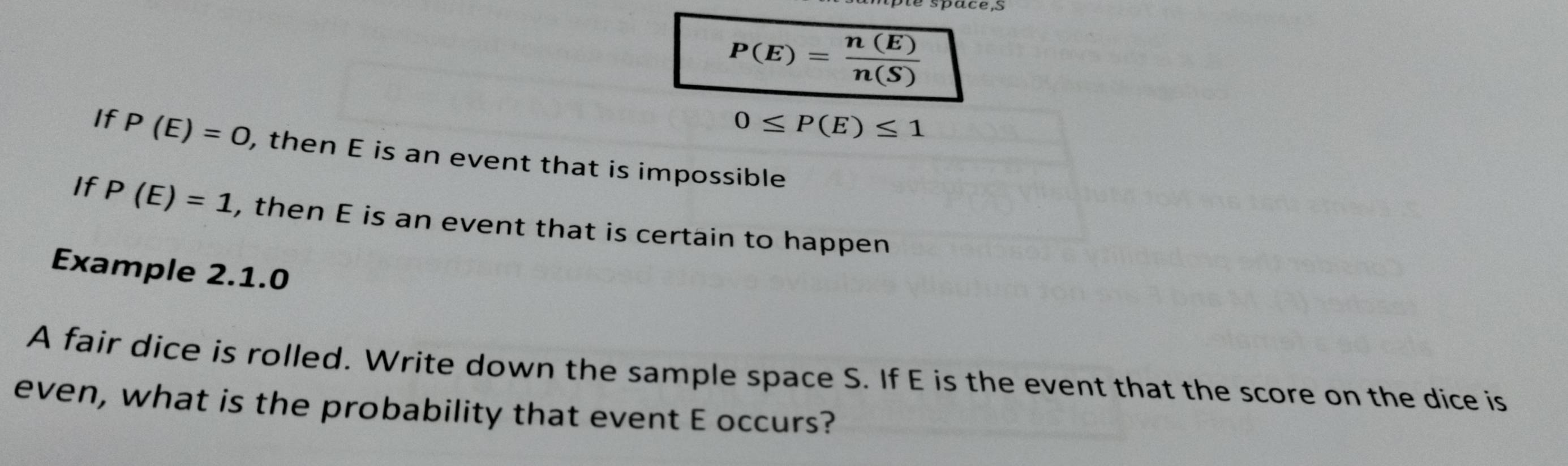 P(E)= n(E)/n(S) 
0≤ P(E)≤ 1
If P(E)=0 , then E is an event that is impossible 
If P(E)=1 , then E is an event that is certain to happen 
Example 2.1.0 
A fair dice is rolled. Write down the sample space S. If E is the event that the score on the dice is 
even, what is the probability that event E occurs?