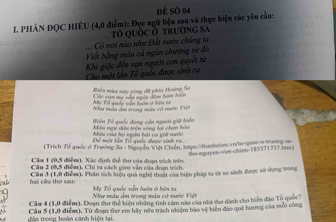 đÈ SÓ 04 
I. PHÀN ĐQC HIÊU (4,0 điểm): Đọc ngữ liệu sau và thực hiện các yêu cầu: 
T QUỐC Ở TRƯỜNG SA 
.. Có nơi nào như Đất nước chúng ta 
Viết bằng máu cả ngàn chương sử đỏ 
Khi giặc đến vạn người con quyết tử 
Cho một lần Tổ quốc được sinh ra 
Biển mùa này sóng dữ phía Hoàng Sa 
Các con mẹ văn ngày đêm bám biến 
Mẹ Tổ quốc vẫn luồn ở bên ta 
Như mẫu ẩm trong màu cờ nước Việt 
Biển Tổ quốc đang cần người giữ biển 
Máu ngư dân trên sóng lại chan hòa 
Máu của họ ngân bài ca giữ nước 
Để một lần Tổ quốc được sinh ra... 
(Trích Tổ quốc ở Trường Sa - Nguyễn Việt Chiến, https://thanhnien.vn/to-quoc-o-truong-sa- 
tho-nguyen-viet-chien-185371737.htm) 
Câu 1 (0,5 điểm). Xác định thể thơ của đoạn trích trên. 
_ 
Câu 2 (0,5 điểm). Chỉ ra cách gieo vần của đoạn trích. 
Câu 3 (1,0 điểm). Phân tích hiệu quả nghệ thuật của biện pháp tu từ so sánh được sử dụng trong 
hai câu thơ sau: 
Mẹ Tổ quốc vẫn luôn ở bên ta 
Như máu ẩm trong màu cờ nước Việt 
Câu 4 (1,0 điểm). Đoạn thơ thể hiện những tình cảm nào của nhà thơ dành cho biển đảo Tổ quốc? 
Câu 5 (1,0 điểm). Từ đoạn thơ em hãy nêu trách nhiệm bảo vệ biên đảo quê hương của mỗi công 
dân trong hoàn cảnh hiện tại.