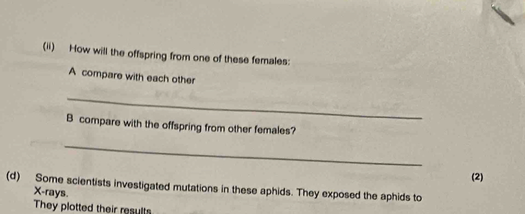 (ii) How will the offspring from one of these females: 
A compare with each other 
_ 
B compare with the offspring from other females? 
_ 
(2) 
(d) Some scientists investigated mutations in these aphids. They exposed the aphids to
X -rays. 
They plotted their results