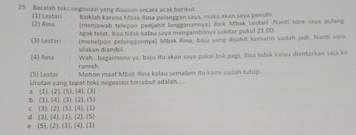 Bacalah teks negosiasi yang disusun secara acak berikut.
(1) Lestari : Baiklah karena Mbak Rina pelanggan saya, maka akan saya penuhi.
(2) Rina (menjawab telepon penjahit langganannya) Baik Mbak Lestari Nanti sore saya pulang
agak telat. Bisa tidak kalau saya mengambilnya sekitar pukul 21.00.
(3) Lestari (menelpon pelanggannya) Mbak Rina, baju yang dijahit kemarin sudah jadi. Nanti sore
silakan diambil.
(4) Rina Wah...bagaimana ya, baju itu akan saya pakai bsk pagi. Bisa tidak kalau diantarkan saja ke
rumah.
(5) Lestar ; Mohon maaf Mbak Rina kalau semalam itu kami sudah tutup.
Urutan yang tepat teks negosiasi tersebut adalah....
a (1),(2), (5), (4), (3.
b. (1),(4), (3),(2), (5)
C (3),(2), (5),(4), (1)
d 3), (4), (1),(2) , (5)
e (5),(2),(3),(4) , (1)