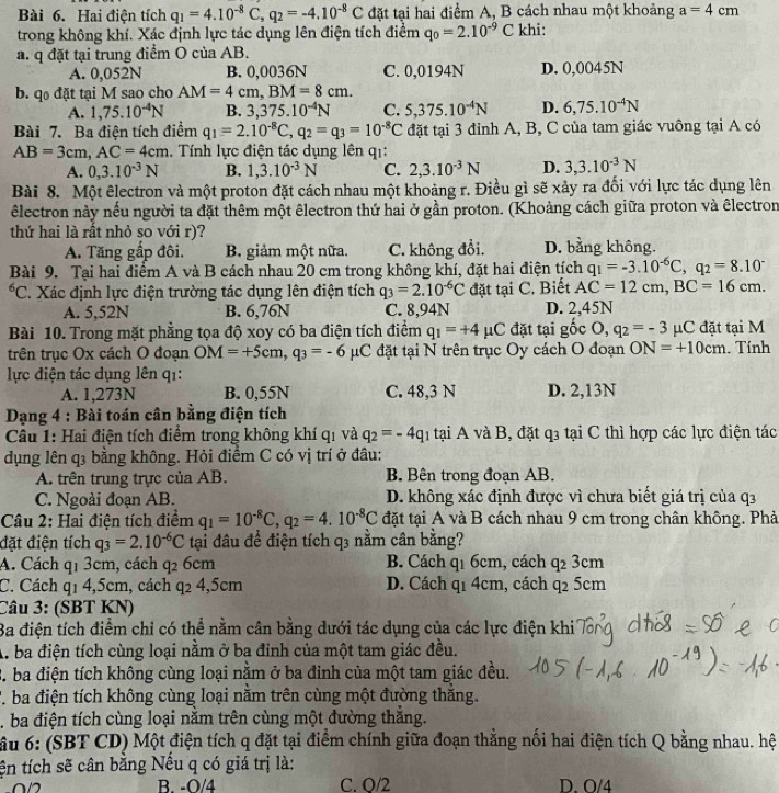 Hai điện tích q_1=4.10^(-8)C,q_2=-4.10^(-8)C đặt tại hai điểm A, B cách nhau một khoảng a=4cm
trong không khí. Xác định lực tác dụng lên điện tích điểm q_0=2.10^(-9)C khi:
a. q đặt tại trung điểm O của AB.
A. 0,052N B. 0,0036N C. 0,0194N D. 0,0045N
b. qo đặt tại M sao cho AM=4cm,BM=8cm.
A. 1,75.10^(-4)N B. 3 ,375.10^(-4)N C. 5,375.10^(-4)N D. 6,75.10^(-4)N
Bài 7. Ba điện tích điểm q_1=2.10^(-8)C,q_2=q_3=10^(-8)C đặt tại 3 đỉnh A, B, C của tam giác vuông tại A có
AB=3cm,AC=4cm.  Tính lực điện tác dụng lên q1:
A. 0,3.10^(-3)N B. 1,3.10^(-3)N C. 2,3.10^(-3)N D. 3,3.10^(-3)N
Bài 8. Một êlectron và một proton đặt cách nhau một khoảng r. Điều gì sẽ xảy ra đối với lực tác dụng lên
lectron này nếu người ta đặt thêm một êlectron thứ hai ở gần proton. (Khoảng cách giữa proton và êlectron
thứ hai là rất nhỏ so với r)?
A. Tăng gấp đôi. B. giảm một nữa. C. không đổi. D. bằng không.
Bài 9. Tại hai điểm A và B cách nhau 20 cm trong không khí, đặt hai điện tích q_1=-3.10^(-6)C,q_2=8.10^(-^6C. Xác định lực điện trường tác dụng lên điện tích q_3)=2.10^(-6)C đặt tại C. Biết AC=12cm,BC=16cm.
A. 5,52N B. 6,76N C. 8,94N D. 2,45N
Bài 10. Trong mặt phẳng tọa độ xoy có ba điện tích điểm q_1=+4mu C đặt tại gốc O,q_2=-3 μC đặt tại M
trên trục Ox cách O đoạn OM=+5cm,q_3=-6 μC đặt tại N trên trục Oy cách O đoạn ON=+10cm. Tính
lực điện tác dụng lên q1:
A. 1,273N B. 0,55N C. 48,3 N D. 2,13N
*  Dạng 4 : Bài toán cân bằng điện tích
Câu 1: Hai điện tích điểm trong không khí qi và q_2=-4q 1 tại A và B, đặt q3 tại C thì hợp các lực điện tác
dụng lên q3 bằng không. Hỏi điểm C có vị trí ở đâu:
A. trên trung trực của AB. B. Bên trong đoạn AB.
C. Ngoài đoạn AB. D. không xác định được vì chưa biết giá trị của q3
Câu 2: Hai điện tích điểm q_1=10^(-8)C,q_2=4.10^(-8)C đặt tại A và B cách nhau 9 cm trong chân không. Phả
đặt điện tích q_3=2.10^(-6)C tại đầu để điện tích q3 nằm cân bằng?
q2 3cm
A. Cách qị 3cm, cách q_2 6cm  B. Cách q1 6cm, cách Q
C. Cách q1 4,5cm, cách q_24,5cm D. Cách q1 4cm, cách q2 5cm
Câu 3: (SBT KN)
Ba điện tích điểm chỉ có thể nằm cân bằng dưới tác dụng của các lực điện khi
A. ba điện tích cùng loại nằm ở ba đỉnh của một tam giác đều.
B. ba điện tích không cùng loại nằm ở ba đinh của một tam giác đều.
P. ba điện tích không cùng loại nằm trên cùng một đường thắng.
. ba điện tích cùng loại nằm trên cùng một đường thắng.
ầu 6: (SBT CD) Một điện tích q đặt tại điểm chính giữa đoạn thẳng nổi hai điện tích Q bằng nhau. hệ
tện tích sẽ cân bằng Nếu q có giá trị là:
B. -O/4 C. O/2 D. O/4