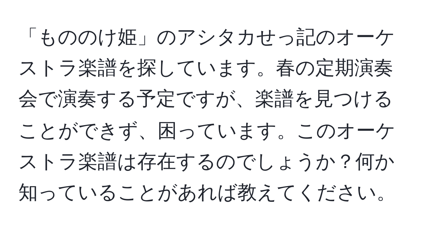 「もののけ姫」のアシタカせっ記のオーケストラ楽譜を探しています。春の定期演奏会で演奏する予定ですが、楽譜を見つけることができず、困っています。このオーケストラ楽譜は存在するのでしょうか？何か知っていることがあれば教えてください。