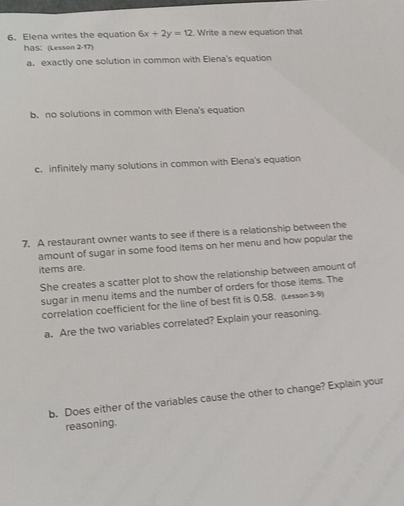 Elena writes the equation 6x+2y=12. Write a new equation that
has: (Lesson 2-17)
a. exactly one solution in common with Elena's equation
b. no solutions in common with Elena's equation
c. infinitely many solutions in common with Elena's equation
7. A restaurant owner wants to see if there is a relationship between the
amount of sugar in some food items on her menu and how popular the
items are.
She creates a scatter plot to show the relationship between amount of
sugar in menu items and the number of orders for those items. The
correlation coefficient for the line of best fit is 0.58. (Lesson 3-9)
a. Are the two variables correlated? Explain your reasoning.
b. Does either of the variables cause the other to change? Explain your
reasoning.