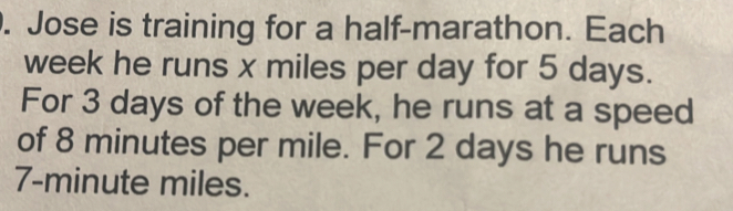 Jose is training for a half-marathon. Each
week he runs x miles per day for 5 days. 
For 3 days of the week, he runs at a speed 
of 8 minutes per mile. For 2 days he runs
7-minute miles.