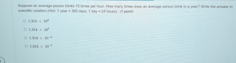 scientific notation (Hint: 1 year Suppose an average person blinks 15 times per hour. How many times does an average person blink in a year? Write the answer in
=365 day 1day=24 hours). (1 point)
1.314* 10^4
1.314* 10^5
1.314* 10^(-4)
1.314* 10^(-5)