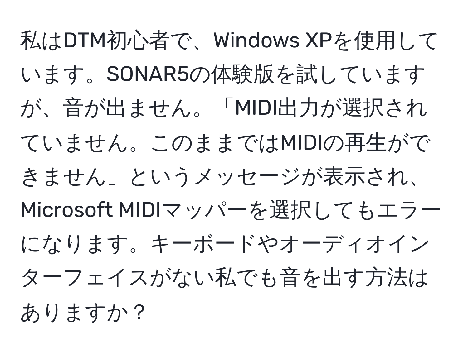 私はDTM初心者で、Windows XPを使用しています。SONAR5の体験版を試していますが、音が出ません。「MIDI出力が選択されていません。このままではMIDIの再生ができません」というメッセージが表示され、Microsoft MIDIマッパーを選択してもエラーになります。キーボードやオーディオインターフェイスがない私でも音を出す方法はありますか？