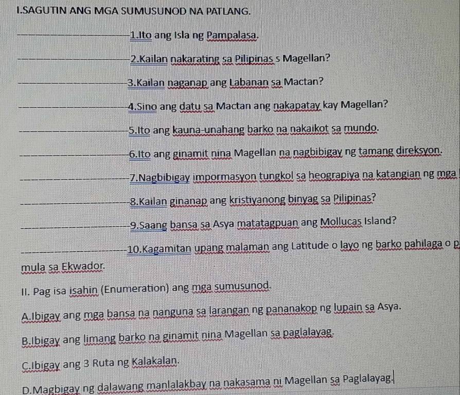 SAGUTIN ANG MGA SUMUSUNOD NA PATLANG. 
1.Ito ang Isla ng Pampalasa. 
2.Kailan nakarating sa Pilipinas s Magellan? 
3.Kailan naganap ang Labanan sa Mactan? 
4.Sino ang datu sa Mactan ang nakapatay kay Magellan? 
5.Ito ang kauna-unahang barko na nakaikot sa mundo. 
6.Ito ang ginamit nina Magellan na nagbibigay ng tamang direksyon. 
-7.Nagbibigay impormasyon tungkol sa heograpiya na katangian ng mga 
8.Kailan ginanap ang kristiyanong binyag sa Pilipinas? 
9.Saang bansa sa Asya matatagpuan ang Mollucas Island? 
-10.Kagamitan upang malaman ang Latitude o layo ng barko pahilaga o p 
mula sa Ekwador. 
II. Pag isa isahin (Enumeration) ang mga sumusunod. 
A Ibigay ang mga bansa na nanguna sa larangan ng pananakop ng lupain sa Asya. 
B.Ibigay ang limang barko na ginamit nina Magellan sa paglalayag. 
C.Ibigay ang 3 Ruta ng Kalakalan. 
D.Magbigay ng dalawang manlalakbay na nakasama ni Magellan sa Paglalayag.