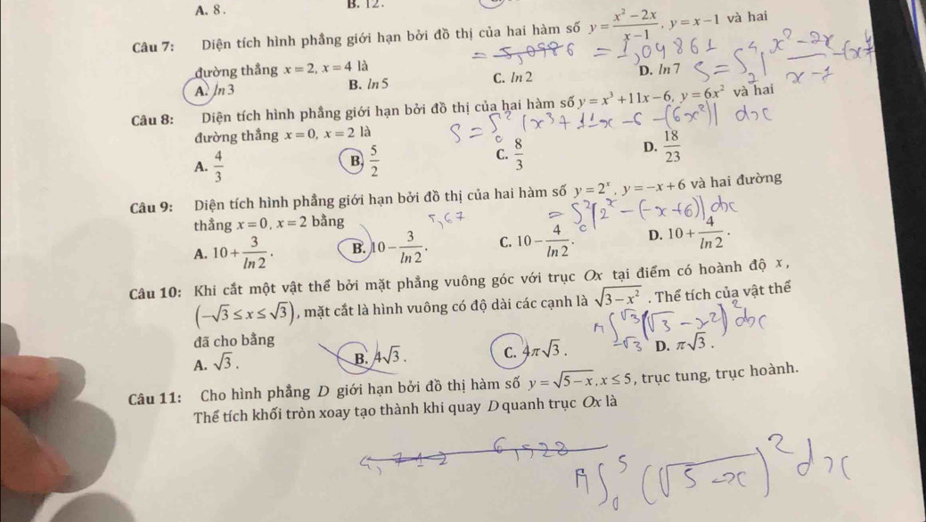 A. 8 . B. 12 .
Câu 7: Diện tích hình phầng giới hạn bởi đồ thị của hai hàm số y= (x^2-2x)/x-1 ,y=x-1 và hai
đường thẳng x=2,x=4 là
A. ln 3 B. ln 5 C. ln 2 D. /n 7
Câu 8: :Diện tích hình phẳng giới hạn bởi đồ thị của hai hàm số y=x^3+11x-6,y=6x^2 và hai
đường thầng x=0,x=2 là
A.  4/3   5/2 
B
C.  8/3 
D.  18/23 
Câu 9: Diện tích hình phẳng giới hạn bởi đồ thị của hai hàm số y=2^x,y=-x+6 và hai đường
thẳng x=0,x=2 bằng
A. 10+ 3/ln 2 . B. 10- 3/ln 2 . C. 10- 4/ln 2 . D. 10+ 4/ln 2 .
Câu 10: Khi cắt một vật thể bởi mặt phẳng vuông góc với trục Ox tại điểm có hoành độ x,
(-sqrt(3)≤ x≤ sqrt(3)) , mặt cắt là hình vuông có độ dài các cạnh là sqrt(3-x^2). Thể tích của vật thể
đã cho bằng
A. sqrt(3).
B. 4sqrt(3).
C. 4π sqrt(3). D. π sqrt(3).
Câu 11: Cho hình phẳng D giới hạn bởi đồ thị hàm số y=sqrt(5-x),x≤ 5 , trục tung, trục hoành.
Thể tích khối tròn xoay tạo thành khi quay D quanh trục Ox là