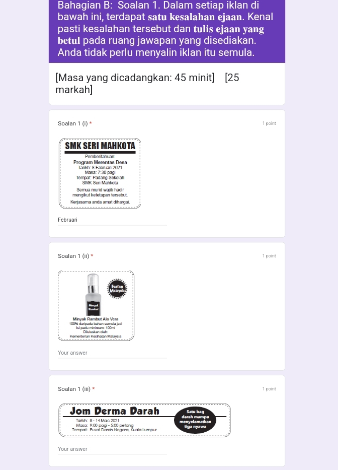 Bahagian B: Soalan 1. Dalam setiap iklan di 
bawah ini, terdapat satu kesalahan ejaan. Kenal 
pasti kesalahan tersebut dan tulis ejaan yang 
betul pada ruang jawapan yang disediakan. 
Anda tidak perlu menyalin iklan itu semula. 
[Masa yang dicadangkan: 45 minit] [25 
markah] 
Soalan 1 (i) * 1 point 
SMK SERI MAHKOTA 
Pemberitahuan: 
Program Merentas Desa 
Tarikh: 8 Fabruari 2021 Masa: 7:30 pagi 
Tempat: Padang Sekolah SMK Seri Mahkota 
Semua murid wajib hadir 
mengikut ketetapan tersebut 
Kerjasama anda amat dihargai. 
Februari 
Soalan 1 (ii) * 1 point
100% darípada bahan semula jadi Minyak Rambut Alo Vera 
Isi padu minimum: 100m! 
Kementerían Keslhatan Malavsia Diluluskan oleh: 
Your answer 
Soalan 1 (iii) * 1 point 
Jom Derma Darah Satu bag 
Tarlkh: 8 - 14 Mac 2021 darah mampu 
Masa: 9:00 pagi-5:00 petang menyelamatkan 
Tempat: Pusat Därah Negara, Kuala Lympur tiga nyawa 
Your answer