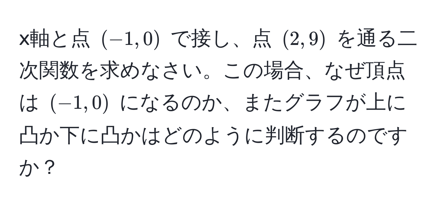 x軸と点 ((-1,0)) で接し、点 ((2,9)) を通る二次関数を求めなさい。この場合、なぜ頂点は ((-1,0)) になるのか、またグラフが上に凸か下に凸かはどのように判断するのですか？