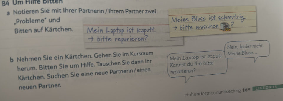 B4 Um Hilfe Bitten 
a Notieren Sie mit Ihrer Partnerin / Ihrem Partner zwei 
„Probleme” und 
Bitten auf Kärtchen. 
b Nehmen Sie ein Kärtchen. Gehen Sie im Kursraum Nein, leider nicht. 
herum, Bitten Sie um Hilfe. Tauschen Sie dann Ihr Mein Laptop ist kaputt. Meine Bluse .. 
Kannst du ihn bitte 
Kärtchen. Suchen Sie eine neue Partnerin/einen reparieren? 
neuen Partner. 
einhundertneunundsechzig 169 LEKTION 14