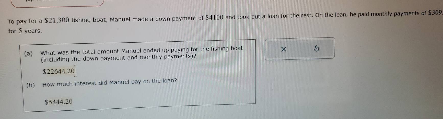 To pay for a $21,300 fishing boat, Manuel made a down payment of $4100 and took out a loan for the rest. On the loan, he paid monthly payments of $309
for 5 years.
(a) What was the total amount Manuel ended up paying for the fishing boat
× 5
(including the down payment and monthly payments)?
$22644.20
(b) How much interest did Manuel pay on the loan?
$5444.20