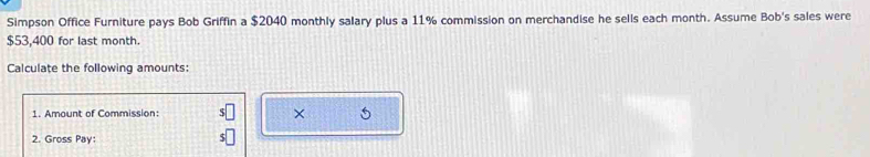 Simpson Office Furniture pays Bob Griffin a $2040 monthly salary plus a 11% commission on merchandise he sells each month. Assume Bob's sales were
$53,400 for last month. 
Calculate the following amounts: 
1. Amount of Commission: s□ × 
2. Gross Pay: s□