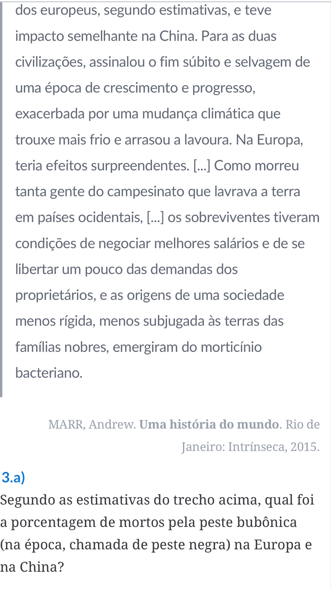 dos europeus, segundo estimativas, e teve 
impacto semelhante na China. Para as duas 
civilizações, assinalou o fim súbito e selvagem de 
uma época de crescimento e progresso, 
exacerbada por uma mudança climática que 
trouxe mais frio e arrasou a lavoura. Na Europa, 
teria efeitos surpreendentes. [...] Como morreu 
tanta gente do campesinato que lavrava a terra 
em países ocidentais, [...] os sobreviventes tiveram 
condições de negociar melhores salários e de se 
libertar um pouco das demandas dos 
proprietários, e as origens de uma sociedade 
menos rígida, menos subjugada às terras das 
famílias nobres, emergiram do morticínio 
bacteriano. 
MARR, Andrew. Uma história do mundo. Rio de 
Janeiro: Intrínseca, 2015. 
3.a) 
Segundo as estimativas do trecho acima, qual foi 
a porcentagem de mortos pela peste bubônica 
(na época, chamada de peste negra) na Europa e 
na China?