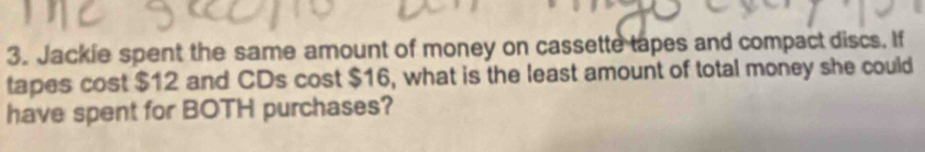 Jackie spent the same amount of money on cassette tapes and compact discs. If 
tapes cost $12 and CDs cost $16, what is the least amount of total money she could 
have spent for BOTH purchases?