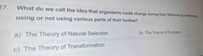 What do we call the idea that organisms could change during their lifetimes by selectively
using or not using various parts of their bodies?
a) The Theory of Natural Selection b) The Theory of Evolution
c) The Theory of Transformation