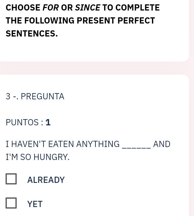 CHOOSE FOR OR SINCE TO COMPLETE
THE FOLLOWING PRESENT PERFECT
SENTENCES.
3 -. PREGUNTA
PUNTOS : 1
_
I HAVEN'T EATEN ANYTHING AND
I'M SO HUNGRY.
ALREADY
YET