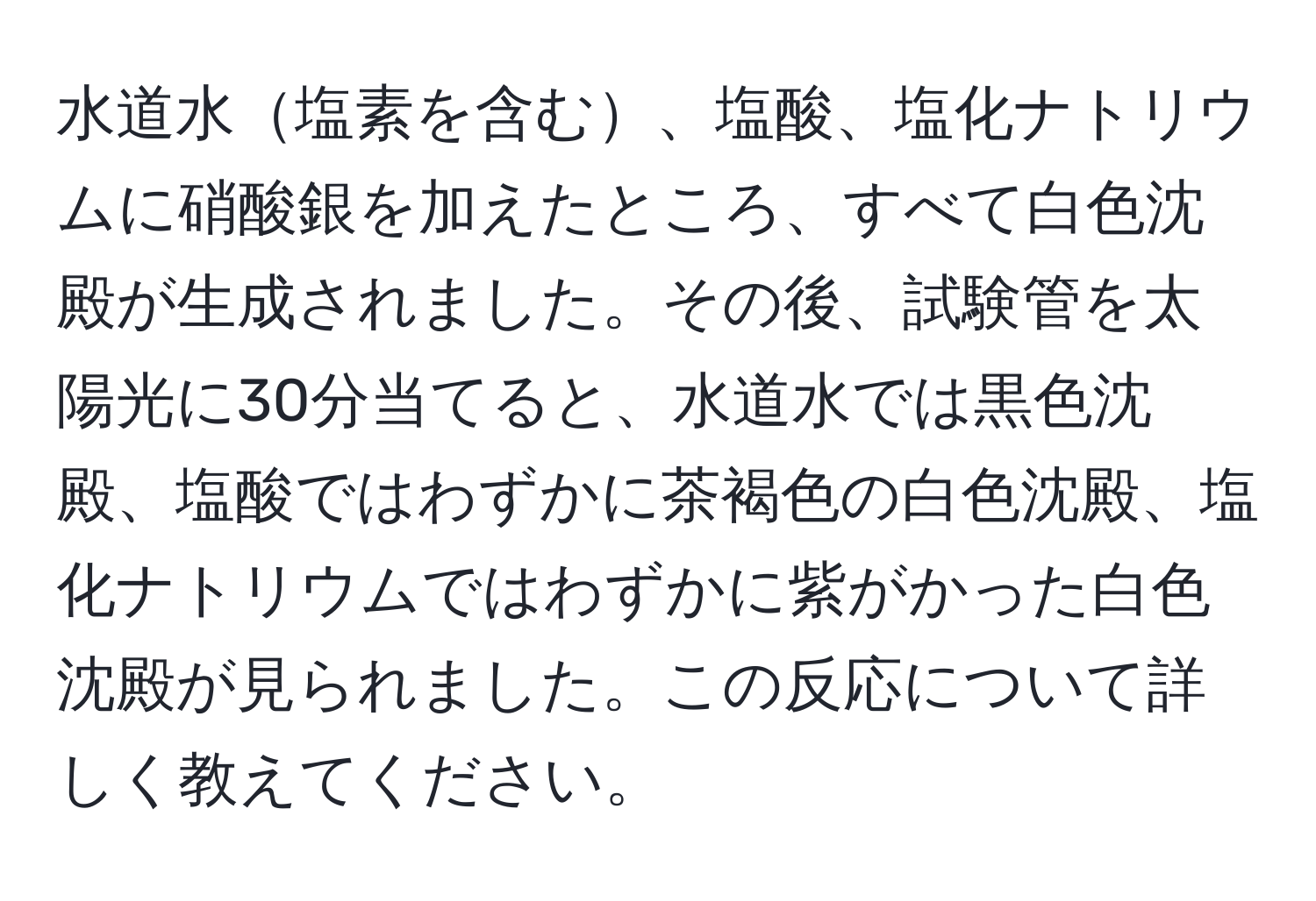水道水塩素を含む、塩酸、塩化ナトリウムに硝酸銀を加えたところ、すべて白色沈殿が生成されました。その後、試験管を太陽光に30分当てると、水道水では黒色沈殿、塩酸ではわずかに茶褐色の白色沈殿、塩化ナトリウムではわずかに紫がかった白色沈殿が見られました。この反応について詳しく教えてください。
